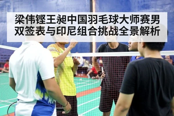 梁伟铿王昶中国羽毛球大师赛男双签表与印尼组合挑战全景解析