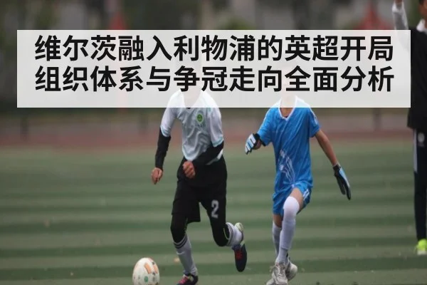 维尔茨融入利物浦的英超开局组织体系与争冠走向全面分析