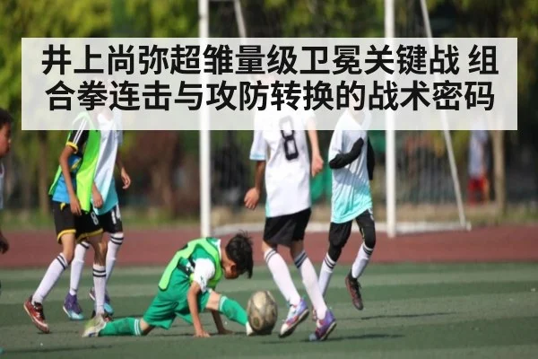 井上尚弥超雏量级卫冕关键战 组合拳连击与攻防转换的战术密码