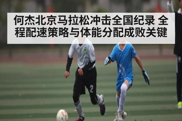 何杰北京马拉松冲击全国纪录 全程配速策略与体能分配成败关键