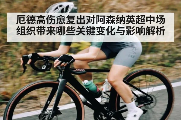 厄德高伤愈复出对阿森纳英超中场组织带来哪些关键变化与影响解析