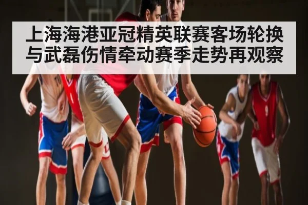 上海海港亚冠精英联赛客场轮换与武磊伤情牵动赛季走势再观察